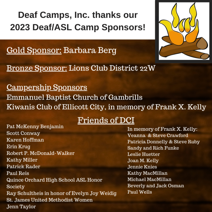 DCI logo, a campfire with the I-LOVE-YOU sign in the flames, appears in the upper left corner.  Text appears against a photo of a wooden cabin: Deaf Camps, Inc. thanks our 2023 Deaf/ASL Camp Sponsors! Gold Sponsor: Barbara Berg. Bronze Sponsor: Lions Club District 22W. Campership Sponsors: Emmanuel Baptist Church of Gambrills, Kiwanis Club of Ellicott City, in memory of Frank X. Kelly. Friends of DCI: Pat McKenny Benjamin, Scott Conway, Karen Hoffman, Erin Krug, Robert P. McDonald-Walker, Kathy Miller, Patrick Rader, Paul Reis, Quince Orchard High School ASL Honor Society, Ray Schultheis in honor of Evelyn Joy Weidig, St. James United Methodist Women, Jenn Taylor. In memory of Frank X. Kelly: Veanna  & Steve Crawford, Patricia Donnelly & Steve Ruby, Sandy and Rich Funke, Leslie Huetter, Joan M. Kelly, Jennie Knies, Kathy MacMillan, Michael MacMillan, Beverly and Jack Osman, Paul Wells.