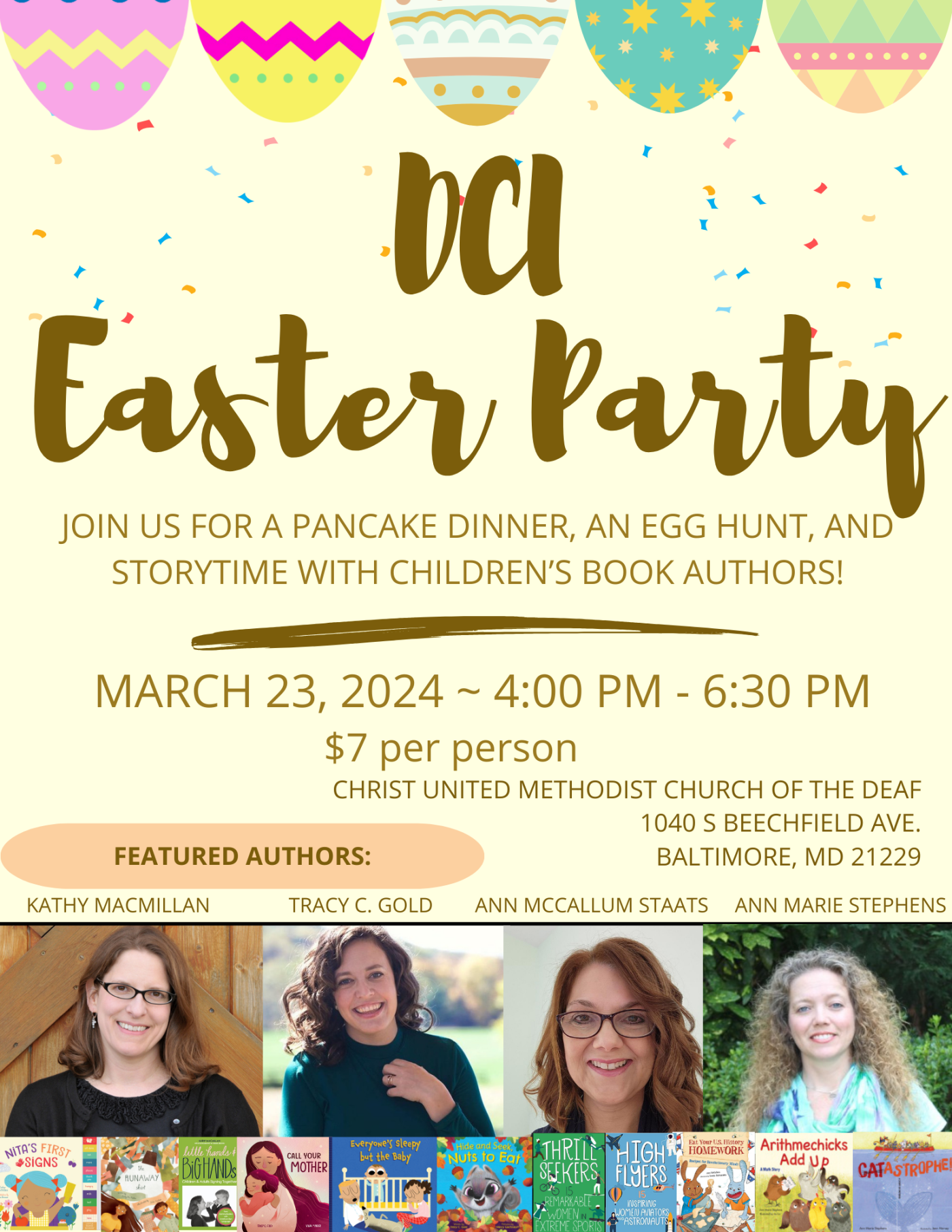 DCI Easter Party. Join us for a pancake supper, egg hunt, and storytime with children's book authors. March 24, 2024, 4-6:30 PM. $7 per person. Christ United Methodist Church of the Deaf. 1040 S Beechfield Ave, Catonsville MD 21229. Featured authors: Kathy MacMillan, Tracy C. Gold, Ann McCallum Staats, Ann Marie Stephens.